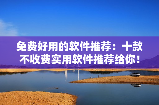 免費好用的軟件推薦：十款不收費實用軟件推薦給你！