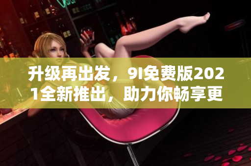 升級(jí)再出發(fā)，9I免費(fèi)版2021全新推出，助力你暢享更優(yōu)質(zhì)軟件體驗(yàn)