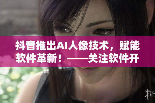 抖音推出AI人像技術，賦能軟件革新！——關注軟件開發(fā)者們的新利器