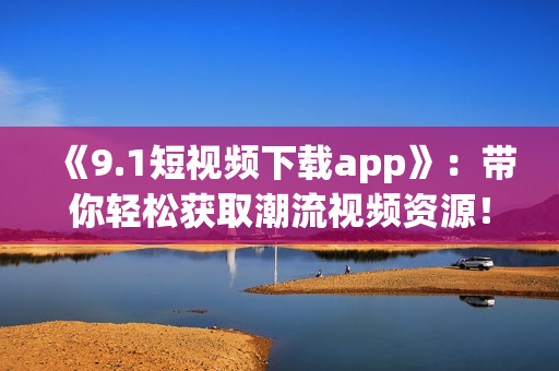 《9.1短視頻下載app》：帶你輕松獲取潮流視頻資源！