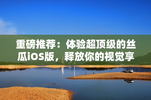 重磅推薦：體驗(yàn)超頂級(jí)的絲瓜iOS版，釋放你的視覺享受！