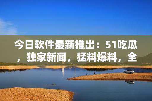 今日軟件最新推出：51吃瓜，獨家新聞，猛料爆料，全網追蹤