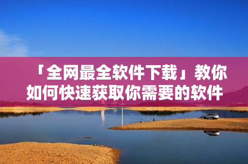 「全網(wǎng)最全軟件下載」教你如何快速獲取你需要的軟件，從此不再為下載困擾.