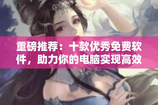 重磅推薦：十款優(yōu)秀免費軟件，助力你的電腦實現(xiàn)高效工作！