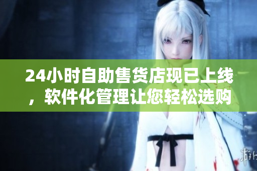 24小時(shí)自助售貨店現(xiàn)已上線，軟件化管理讓您輕松選購(gòu)！