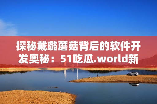 探秘戴璐蘑菇背后的軟件開(kāi)發(fā)奧秘：51吃瓜.world新幕后