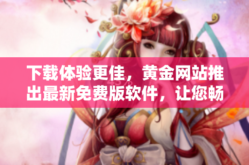 下載體驗(yàn)更佳，黃金網(wǎng)站推出最新免費(fèi)版軟件，讓您暢享更優(yōu)質(zhì)的使用體驗(yàn)