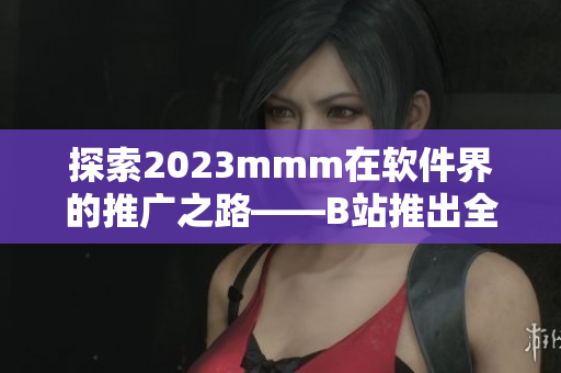 探索2023mmm在軟件界的推廣之路——B站推出全新入口！
