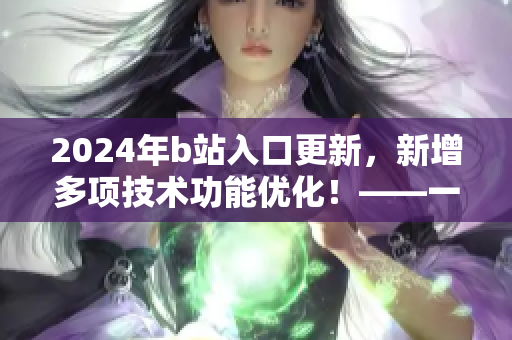 2024年b站入口更新，新增多項(xiàng)技術(shù)功能優(yōu)化！——一起了解最新軟件更新動(dòng)態(tài)