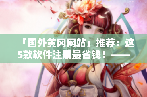 「國外黃岡網(wǎng)站」推薦：這5款軟件注冊最省錢！——軟件推薦篇