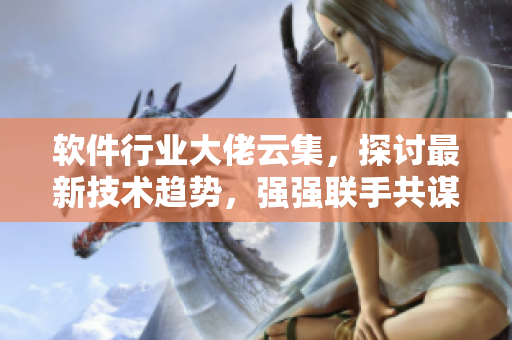 軟件行業(yè)大佬云集，探討最新技術(shù)趨勢(shì)，強(qiáng)強(qiáng)聯(lián)手共謀發(fā)展