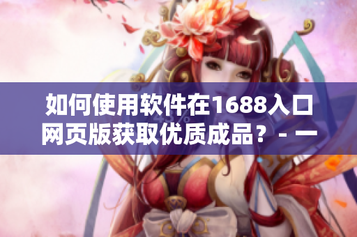 如何使用軟件在1688入口網(wǎng)頁版獲取優(yōu)質(zhì)成品？- 一份完整的指南