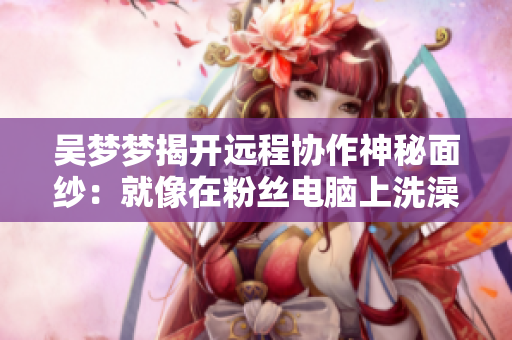 吳夢(mèng)夢(mèng)揭開(kāi)遠(yuǎn)程協(xié)作神秘面紗：就像在粉絲電腦上洗澡！