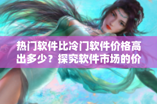 熱門軟件比冷門軟件價(jià)格高出多少？探究軟件市場(chǎng)的價(jià)格差異