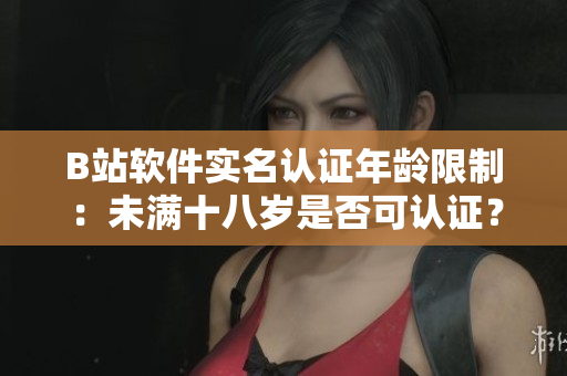 B站軟件實(shí)名認(rèn)證年齡限制：未滿十八歲是否可認(rèn)證？你需要了解的知識(shí)點(diǎn)！