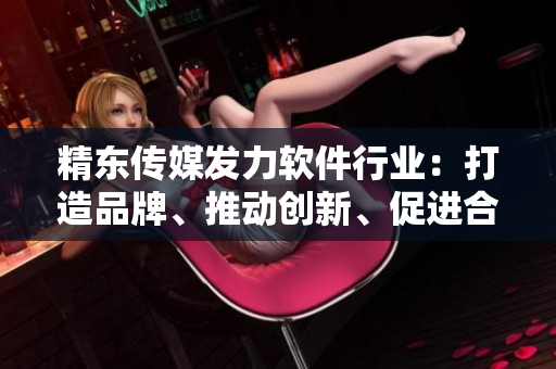 精東傳媒發(fā)力軟件行業(yè)：打造品牌、推動創(chuàng)新、促進合作