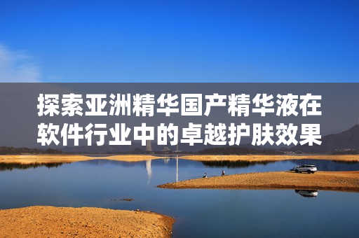 探索亞洲精華國產(chǎn)精華液在軟件行業(yè)中的卓越護膚效果！——一篇軟文介紹