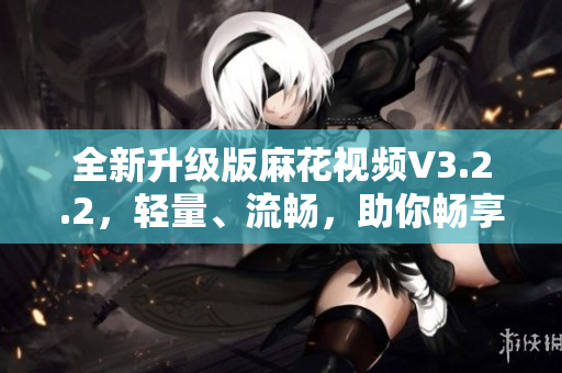 全新升級版麻花視頻V3.2.2，輕量、流暢，助你暢享高清影音！