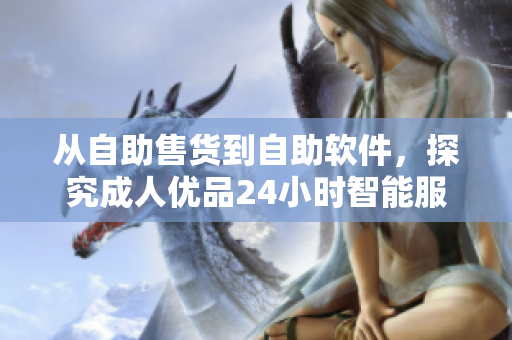 從自助售貨到自助軟件，探究成人優(yōu)品24小時(shí)智能服務(wù)店的創(chuàng)新模式