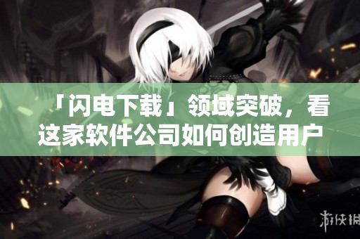 「閃電下載」領(lǐng)域突破，看這家軟件公司如何創(chuàng)造用戶下載新體驗