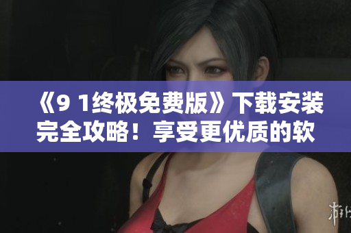 《9 1終極免費(fèi)版》下載安裝完全攻略！享受更優(yōu)質(zhì)的軟件體驗(yàn)