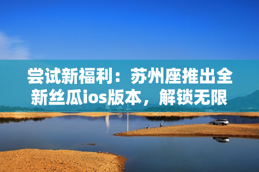 嘗試新福利：蘇州座推出全新絲瓜ios版本，解鎖無(wú)限免費(fèi)觀看體驗(yàn)