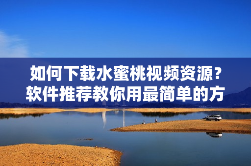 如何下載水蜜桃視頻資源？軟件推薦教你用最簡單的方式快速下載！
