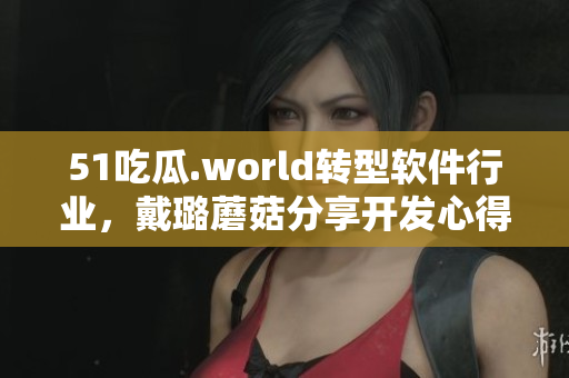 51吃瓜.world轉(zhuǎn)型軟件行業(yè)，戴璐蘑菇分享開發(fā)心得！