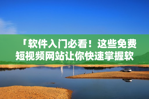 「軟件入門必看！這些免費短視頻網(wǎng)站讓你快速掌握軟件應用技巧」