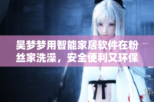 吳夢夢用智能家居軟件在粉絲家洗澡，安全便利又環(huán)保！