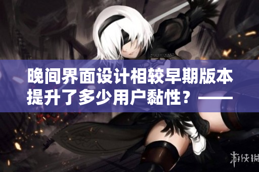 晚間界面設(shè)計相較早期版本提升了多少用戶黏性？——用戶調(diào)查報告
