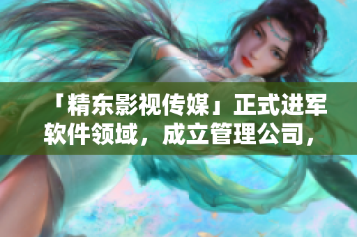 「精東影視傳媒」正式進(jìn)軍軟件領(lǐng)域，成立管理公司，專(zhuān)注軟件文化報(bào)道！